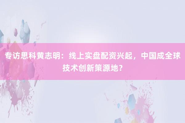 专访思科黄志明：线上实盘配资兴起，中国成全球技术创新策源地？