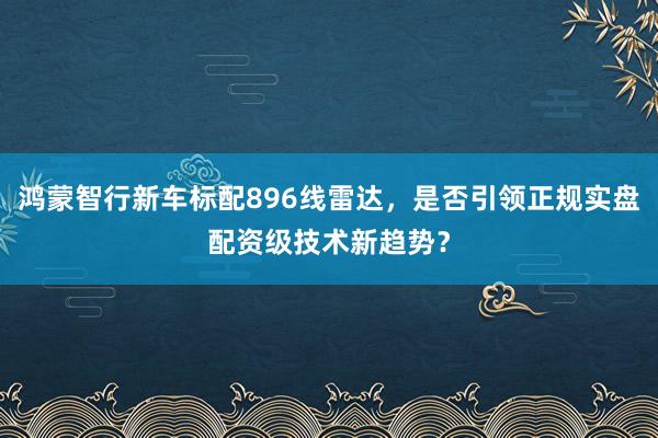 鸿蒙智行新车标配896线雷达，是否引领正规实盘配资级技术新趋势？