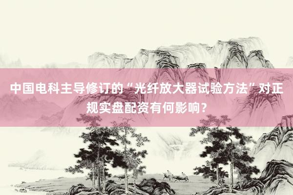 中国电科主导修订的“光纤放大器试验方法”对正规实盘配资有何影响？