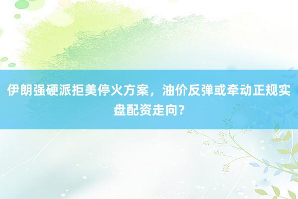 伊朗强硬派拒美停火方案，油价反弹或牵动正规实盘配资走向？