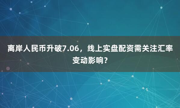 离岸人民币升破7.06，线上实盘配资需关注汇率变动影响？