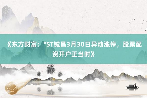 《东方财富：*ST铖昌3月30日异动涨停，股票配资开户正当时》