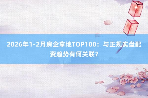 2026年1-2月房企拿地TOP100：与正规实盘配资趋势有何关联？