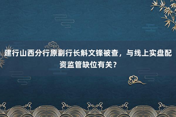 建行山西分行原副行长斛文锋被查，与线上实盘配资监管缺位有关？