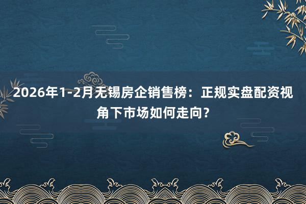 2026年1-2月无锡房企销售榜：正规实盘配资视角下市场如何走向？