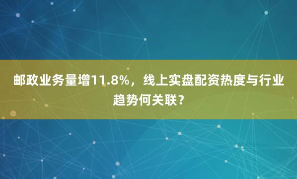 邮政业务量增11.8%，线上实盘配资热度与行业趋势何关联？