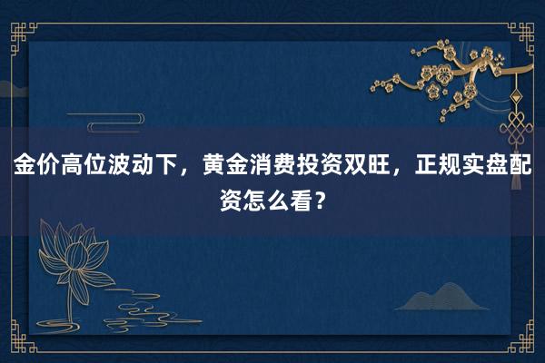 金价高位波动下，黄金消费投资双旺，正规实盘配资怎么看？