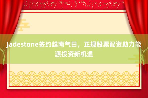 Jadestone签约越南气田，正规股票配资助力能源投资新机遇