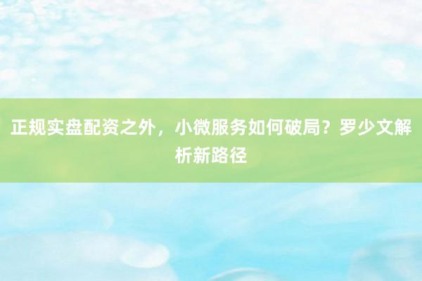 正规实盘配资之外，小微服务如何破局？罗少文解析新路径