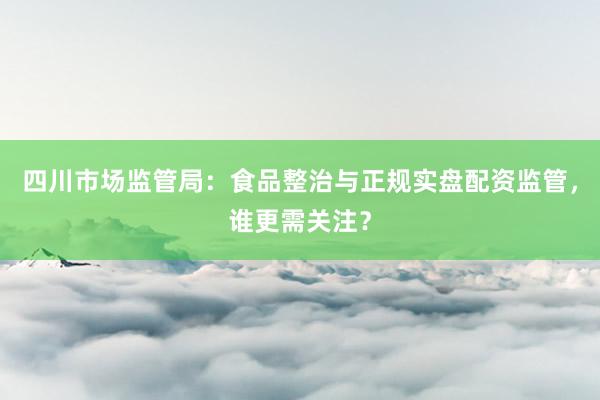 四川市场监管局：食品整治与正规实盘配资监管，谁更需关注？