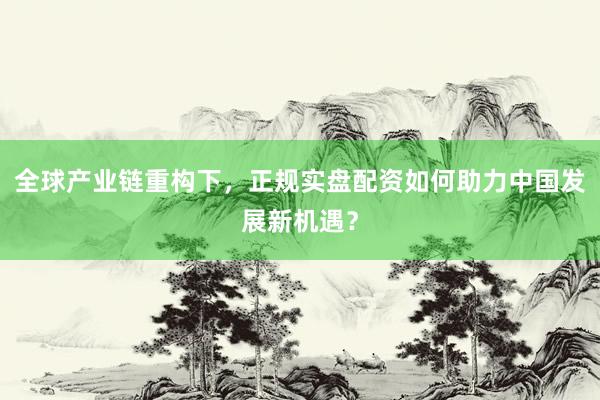 全球产业链重构下，正规实盘配资如何助力中国发展新机遇？