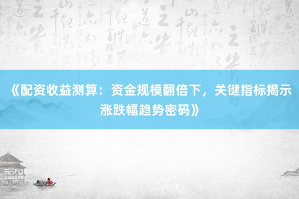 《配资收益测算：资金规模翻倍下，关键指标揭示涨跌幅趋势密码》