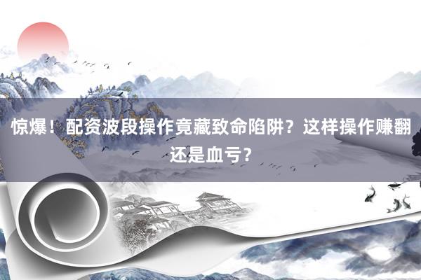 惊爆！配资波段操作竟藏致命陷阱？这样操作赚翻还是血亏？
