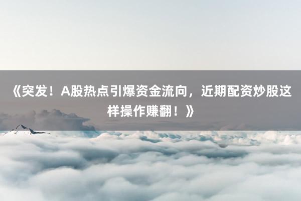 《突发！A股热点引爆资金流向，近期配资炒股这样操作赚翻！》