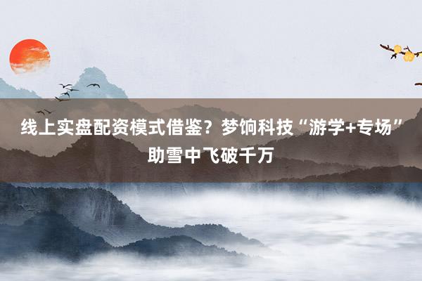 线上实盘配资模式借鉴？梦饷科技“游学+专场”助雪中飞破千万