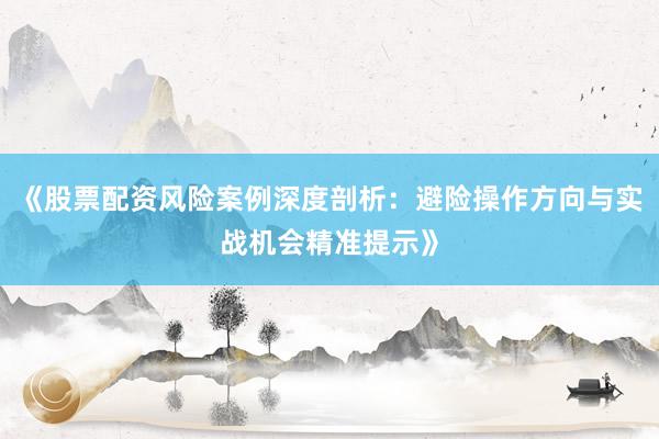 《股票配资风险案例深度剖析：避险操作方向与实战机会精准提示》
