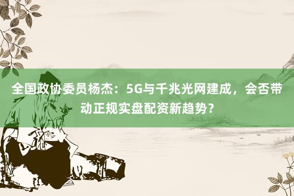 全国政协委员杨杰：5G与千兆光网建成，会否带动正规实盘配资新趋势？