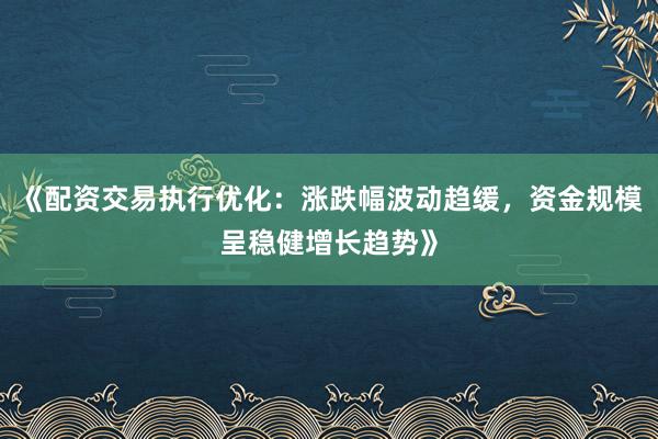 《配资交易执行优化：涨跌幅波动趋缓，资金规模呈稳健增长趋势》