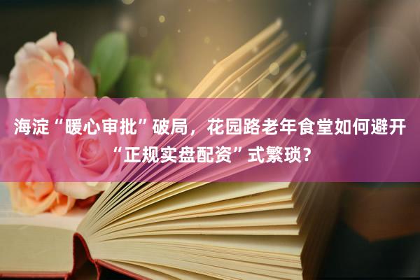 海淀“暖心审批”破局，花园路老年食堂如何避开“正规实盘配资”式繁琐？