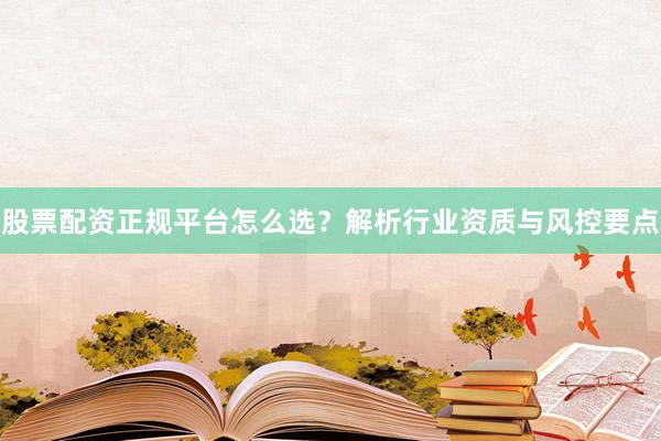 股票配资正规平台怎么选？解析行业资质与风控要点