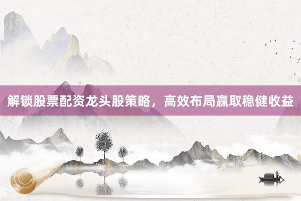 解锁股票配资龙头股策略，高效布局赢取稳健收益