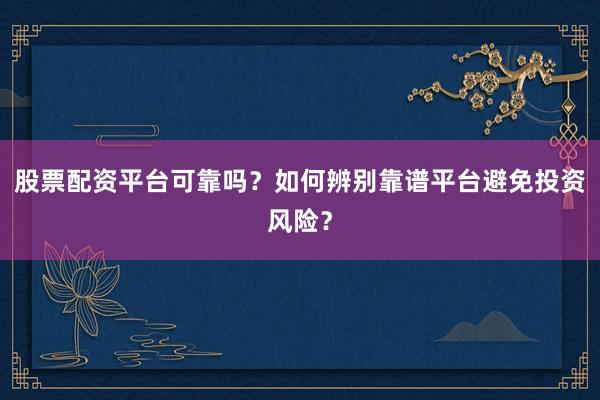 股票配资平台可靠吗？如何辨别靠谱平台避免投资风险？