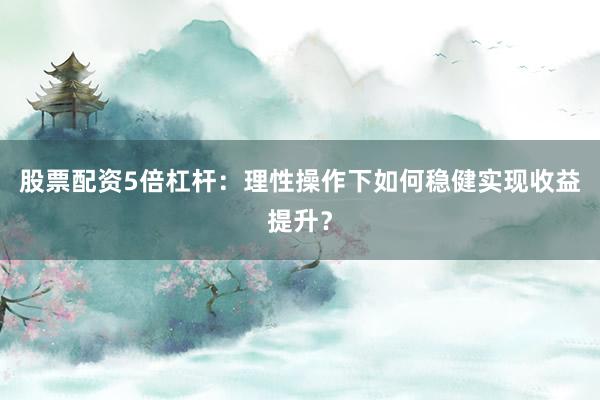股票配资5倍杠杆：理性操作下如何稳健实现收益提升？