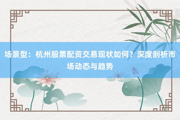 场景型：杭州股票配资交易现状如何？深度剖析市场动态与趋势