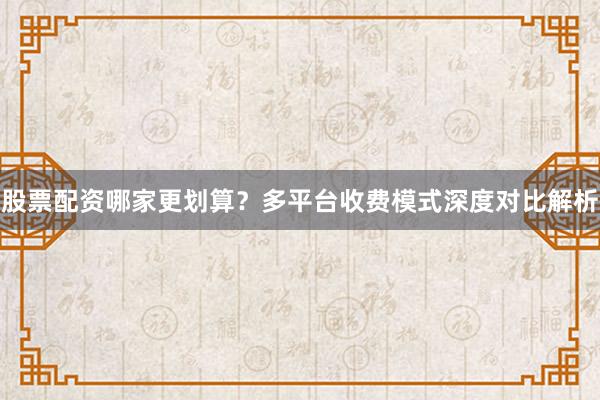 股票配资哪家更划算？多平台收费模式深度对比解析