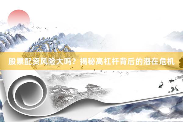 股票配资风险大吗？揭秘高杠杆背后的潜在危机