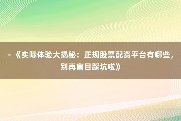 - 《实际体验大揭秘：正规股票配资平台有哪些，别再盲目踩坑啦》