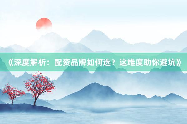 《深度解析：配资品牌如何选？这维度助你避坑》