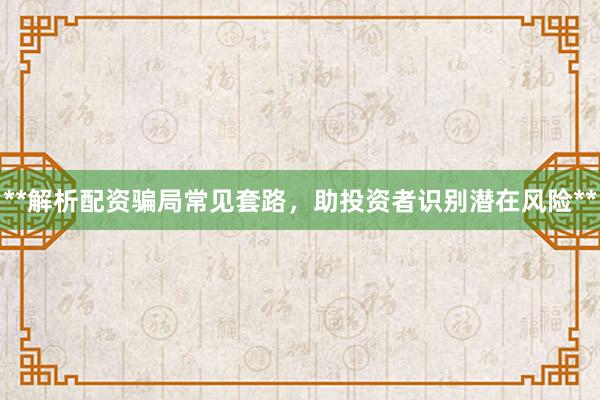 **解析配资骗局常见套路，助投资者识别潜在风险**
