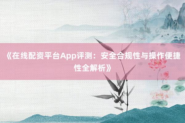 《在线配资平台App评测：安全合规性与操作便捷性全解析》