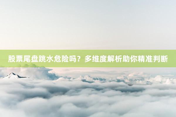 股票尾盘跳水危险吗？多维度解析助你精准判断