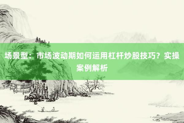 场景型：市场波动期如何运用杠杆炒股技巧？实操案例解析