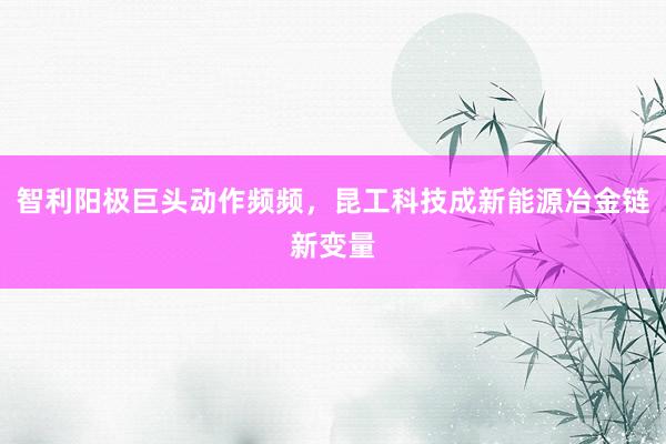 智利阳极巨头动作频频，昆工科技成新能源冶金链新变量