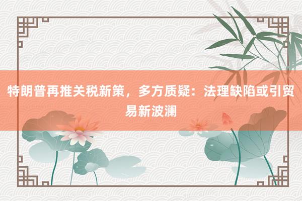 特朗普再推关税新策，多方质疑：法理缺陷或引贸易新波澜