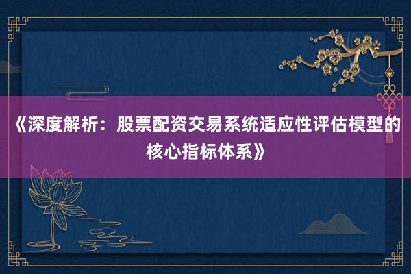 《深度解析：股票配资交易系统适应性评估模型的核心指标体系》