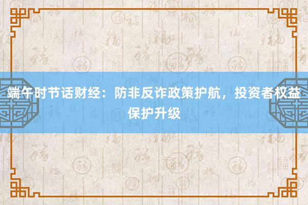 端午时节话财经：防非反诈政策护航，投资者权益保护升级