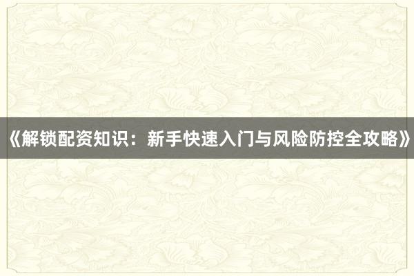 《解锁配资知识：新手快速入门与风险防控全攻略》