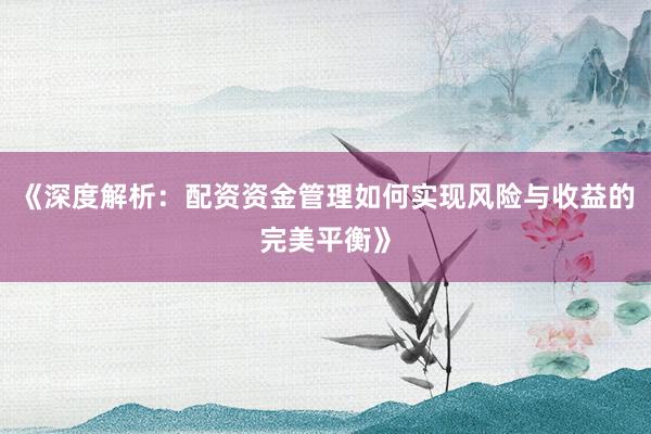 《深度解析：配资资金管理如何实现风险与收益的完美平衡》