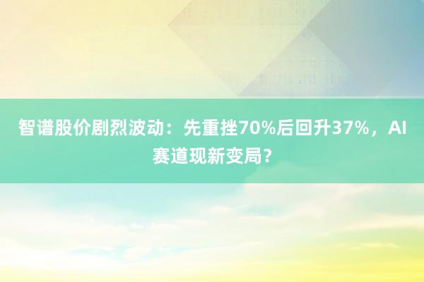 智谱股价剧烈波动：先重挫70%后回升37%，AI赛道现新变局？
