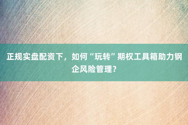 正规实盘配资下，如何“玩转”期权工具箱助力钢企风险管理？