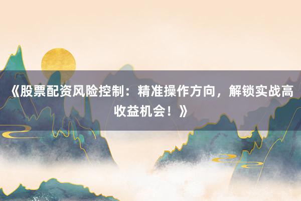 《股票配资风险控制：精准操作方向，解锁实战高收益机会！》