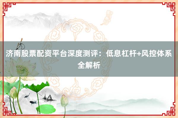 济南股票配资平台深度测评：低息杠杆+风控体系全解析