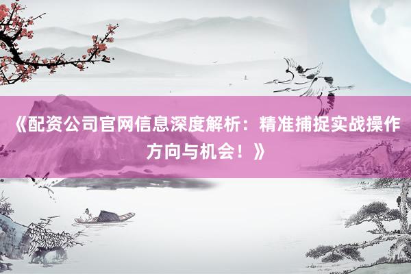 《配资公司官网信息深度解析：精准捕捉实战操作方向与机会！》