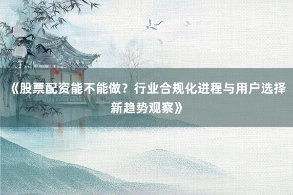 《股票配资能不能做？行业合规化进程与用户选择新趋势观察》