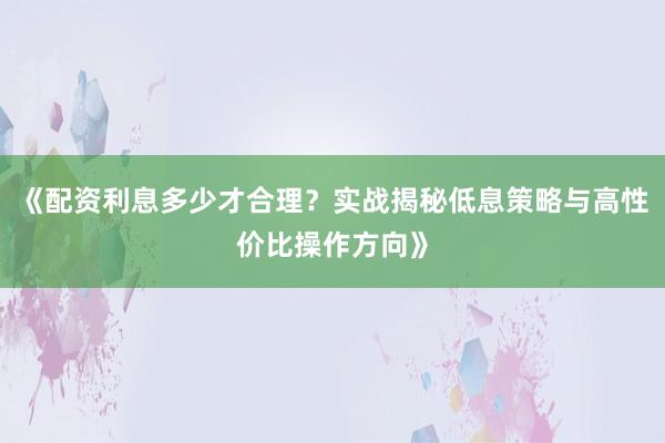 《配资利息多少才合理？实战揭秘低息策略与高性价比操作方向》