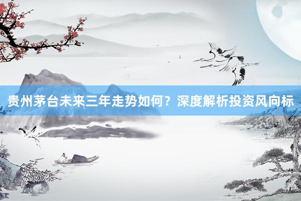 贵州茅台未来三年走势如何？深度解析投资风向标